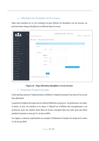 P a g e 87 | 92
Affectation des disciplines sur les niveaux
Dans cette interface on va voir comment on peut affecter les disciplines sur les niveaux, on
précisant dans chaque discipline le coefficient dans le niveau.
Figure 41 : Page affectation disciplines vers les niveaux
Génération d’emploi du temps
Cette interface permet à l’administration, d’élaborer l’emploi du temps d’une classe d’un niveau
bien déterminé.
La gestion d’emplois du temps met en relation différentes ressources : les professeurs, les salles,
la durée, le jour, les matières et la classe. L’objectif est d’affecter des enseignements à un
professeur, pour une matière situer dans un niveau, enseigner dans une salle, pour une durée
pendant la journée et sans qu’il y ait des conflits.
Les figures ci-dessous représentent un exemple d’élaboration d’emploi du temps de la classe
C2 du niveau BAC.
 