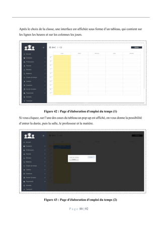 P a g e 88 | 92
Après le choix de la classe, une interface est affichée sous forme d’un tableau, qui contient sur
les lignes les heures et sur les colonnes les jours.
Figure 42 : Page d'élaboration d'emploi du temps (1)
Si vous cliquez, sur l’une des cases du tableau un pop-up est affiché, on vous donne la possibilité
d’entrer la durée, puis la salle, le professeur et la matière.
Figure 43 : Page d'élaboration d'emploi du temps (2)
 