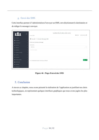 P a g e 90 | 92
Envoi des SMS
Cette interface permet à l’administration d’envoyer un SMS, ont sélectionnant le destinataire et
de rédiger le message à envoyer.
Figure 46 : Page d'envoi des SMS
5. Conclusion
A travers ce chapitre, nous avons présenté la réalisation de l’application en justifiant nos choix
technologiques, en représentant quelques interfaces graphiques que nous avons jugées les plus
importantes.
 