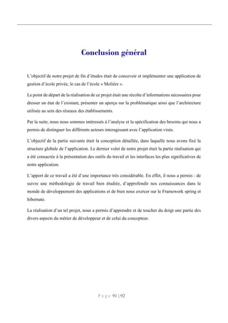 P a g e 91 | 92
Conclusion général
L’objectif de notre projet de fin d’études était de concevoir et implémenter une application de
gestion d’école privée, le cas de l’école « Molière ».
Le point de départ de la réalisation de ce projet était une récolte d’informations nécessaires pour
dresser un état de l’existant, présenter un aperçu sur la problématique ainsi que l’architecture
utilisée au sein des réseaux des établissements.
Par la suite, nous nous sommes intéressés à l’analyse et la spécification des besoins qui nous a
permis de distinguer les différents acteurs interagissant avec l’application visée.
L’objectif de la partie suivante était la conception détaillée, dans laquelle nous avons fixé la
structure globale de l’application. Le dernier volet de notre projet était la partie réalisation qui
a été consacrée à la présentation des outils du travail et les interfaces les plus significatives de
notre application.
L’apport de ce travail a été d’une importance très considérable. En effet, il nous a permis : de
suivre une méthodologie de travail bien étudiée, d’approfondir nos connaissances dans le
monde de développement des applications et de bien nous exercer sur le Framework spring et
hibernate.
La réalisation d’un tel projet, nous a permis d’apprendre et de toucher du doigt une partie des
divers aspects du métier de développeur et de celui du concepteur.
 