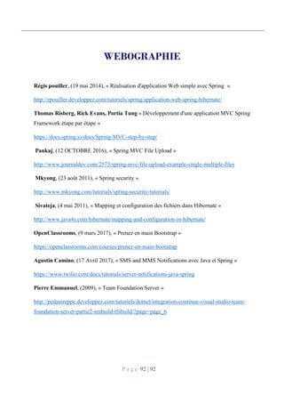 P a g e 92 | 92
WEBOGRAPHIE
Régis pouiller, (19 mai 2014), « Réalisation d'application Web simple avec Spring »
http://rpouiller.developpez.com/tutoriels/spring/application-web-spring-hibernate/
Thomas Risberg, Rick Evans, Portia Tung « Développement d'une application MVC Spring
Framework étape par étape »
https://docs.spring.io/docs/Spring-MVC-step-by-step/
Pankaj, (12 OCTOBRE 2016), « Spring MVC File Upload »
http://www.journaldev.com/2573/spring-mvc-file-upload-example-single-multiple-files
Mkyong, (23 août 2011), « Spring security »
http://www.mkyong.com/tutorials/spring-security-tutorials/
Sivateja, (4 mai 2011), « Mapping et configuration des fichiers dans Hibernate »
http://www.java4s.com/hibernate/mapping-and-configuration-in-hibernate/
OpenClassrooms, (9 mars 2017), « Prenez en main Bootstrap »
https://openclassrooms.com/courses/prenez-en-main-bootstrap
Agustin Camino, (17 Avril 2017), « SMS and MMS Notifications avec Java et Spring »
https://www.twilio.com/docs/tutorials/server-notifications-java-spring
Pierre Emmanuel, (2009), « Team Foundation Server »
http://pedautreppe.developpez.com/tutoriels/dotnet/integration-continue-visual-studio-team-
foundation-server-partie2-msbuild-tfsbuild/?page=page_6
 