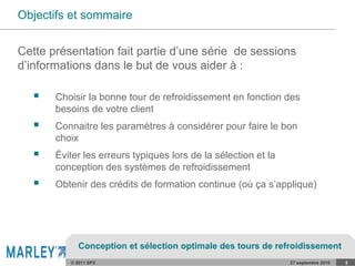© 2011 SPX 27 septembre 2016 2
Objectifs et sommaire
 Choisir la bonne tour de refroidissement en fonction des
besoins de votre client
 Connaitre les paramètres à considérer pour faire le bon
choix
 Éviter les erreurs typiques lors de la sélection et la
conception des systèmes de refroidissement
 Obtenir des crédits de formation continue (où ça s’applique)
Cette présentation fait partie d’une série de sessions
d’informations dans le but de vous aider à :
Conception et sélection optimale des tours de refroidissement
 