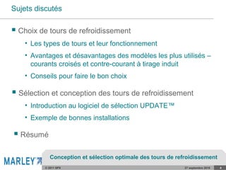 © 2011 SPX 27 septembre 2016 4
Sujets discutés
• Les types de tours et leur fonctionnement
• Avantages et désavantages des modèles les plus utilisés –
courants croisés et contre-courant à tirage induit
• Conseils pour faire le bon choix
 Choix de tours de refroidissement
 Sélection et conception des tours de refroidissement
• Introduction au logiciel de sélection UPDATE™
• Exemple de bonnes installations
 Résumé
Conception et sélection optimale des tours de refroidissement
 