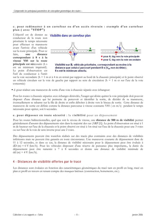 Comprendre les principaux paramètres de conception géométrique des routes –
Collection « Les rapports » – Sétra – 8 – janvier 2006
c. pour redémarrer à un carrefour ou d'un accès riverain : exemple d'un carrefour
plan ( avec "STOP")
L'objectif est de donner au
conducteur de la route non
prioritaire le temps nécessaire
pour effectuer sa manœuvre
avant l'arrivée d'un véhicule
sur la route principale. Pour ce
faire, une distance
correspondant à 8 s à la
vitesse V85 sur la route
principale est nécessaire (6 s
est un minimum impératif).
Le point d'observation est
l'œil du conducteur à l'arrêt
sur la voie secondaire (h = 1 m et à 4 m en retrait par rapport au bord de la chaussée principale) et le point observé
un véhicule circulant sur la voie de gauche par rapport au sens de circulation (h = 1 m et sur l'axe de la voie
concernée)
d .pour réaliser une manœuvre de sortie d'une voie à chaussée séparée avec échangeur:
Pour les routes à chaussée séparées avec échanges dénivelés, l'usager qui désire quitter la voie principale doit pouvoir
disposer d'une distance qui lui permette de percevoir et identifier la sortie, de décider de sa manœuvre,
éventuellement se rabattre sur la file de droite et enfin déboîter à droite vers le biseau de sortie. Cette distance de
manœuvre de sortie est définie comme la distance parcourue à vitesse constante V85 ( en m/s) pendant le temps
nécessaire pour opérer, soit 6 secondes.
e. pour dépasser en toute sécurité : la visibilité pour un dépassement
Pour les routes bidirectionnelles, quel que soit le niveau de vitesse, une distance de 500 m de visibilité permet
généralement d'assurer des dépassements sûrs dans la majorité des cas (ARP [1]). Le point d'observation est situé à 1
m de hauteur sur l'axe de la chaussée et le point observé est situé à 1m situé sur l'axe de la chaussée pour une 3 voies
ou sur l'axe de la voie de sens inverse pour une 2 voies.
Des dépassements peuvent être toutefois réalisés sur des tracés plus contraints avec des distances de visibilités
inférieures mais ne peuvent être garantis en toute circonstance. Une manœuvre courante de dépassement dure de
11 à 12 secondes, et dans ce cas, la distance de visibilité nécessaire pour le dépassement peut être évaluée à
dD (m) = 6 V (km/h). Pour les véhicules disposant d'une réserve de puissance plus importante,, la durée du
dépassement peut être ramenée à 7 à 8 secondes et donne une distance de visibilité minimale de
dd (m) = 4 V (km/h).
4 - Distances de visibilité offertes par le tracé
Les distances sont évaluées en fonction des caractéristiques géométriques du tracé tant en profil en long, tracé en
plan et profil en travers en tenant compte des masques latéraux (construction, boisements, etc.).
 