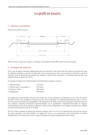 Comprendre les principaux paramètres de conception géométrique des routes –
Collection « Les rapports » – Sétra – 13 – janvier 2006
Le profil en travers
1 - éléments constitutifs
Eléments du profil en travers
Chaussée
Pour les routes à chaussées séparées, on intègre un terre plein central (TPC) entre les deux chaussées.
2 - la largeur de chaussée
Il n'y a pas de largeur minimale réglementaire pour une chaussée. Cette valeur doit être retenue en fonction du type
de véhicules circulant ou attendus sur l'itinéraire et des vitesses prévues. En ce qui concerne le véhicule, le code de la
route[3] a fixé les dimensions maximales des véhicules à 2,60 m hors rétroviseur : ces derniers peuvent faire une
saillie de 20 cm au-dessus de 1,90 m.
En pratique la plupart des véhicules légers n’excèdent pas les largeurs suivantes :
• Véhicules légers : 1,70 mètre
• Véhicule types « monospace » : 1,90 mètre
• Véhicules « 4X4 » : 2,20 mètres
• Camping-car : 2,30 mètres
Les marges de sécurité latérales doivent tenir compte des vitesses pratiquées sur l'itinéraire et de ce fait, des valeurs
de 3,00 à 3,50 m sont usuellement retenues pour les routes principales. Le standard international se situe à 3,50 m.
En fonction des contraintes de topographie et de l'importance du trafic poids lourd, des largeurs inférieures peuvent
être adoptées. Toutefois l'instruction interministérielle sur la signalisation routière[9] déconseille de marquer
systématiquement l'axe d'une chaussée inférieure à 5,20 m (voies compatibles avec la largeur maximale d'un véhicule
motorisé autorisée par le code de la route[3])
Pour les voiries existantes de largeur de chaussée comprise entre 4 et 6 m, il est important de noter que les niveaux
de vitesse pratiquée sont très sensibles aux largeurs de route et en conséquence, toute intervention en matière
d'élargissement de chaussée devra tenir compte de l'impact en matière d'augmentation des vitesses.
 