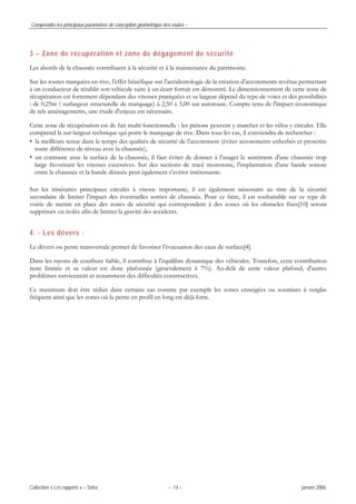 Comprendre les principaux paramètres de conception géométrique des routes –
Collection « Les rapports » – Sétra – 14 – janvier 2006
3 – Zone de récupération et zone de dégagement de sécurité
Les abords de la chaussée contribuent à la sécurité et à la maintenance du patrimoine.
Sur les routes marquées en rive, l'effet bénéfique sur l'accidentologie de la création d'accotements revêtus permettant
à un conducteur de rétablir son véhicule suite à un écart fortuit est démontré. Le dimensionnement de cette zone de
récupération est fortement dépendant des vitesses pratiquées et sa largeur dépend du type de voies et des possibilités
: de 0,25m ( surlargeur structurelle de marquage) à 2,50 à 3,00 sur autoroute. Compte tenu de l'impact économique
de tels aménagements, une étude d'enjeux est nécessaire.
Cette zone de récupération est de fait multi fonctionnelle : les piétons peuvent y marcher et les vélos y circuler. Elle
comprend la sur-largeur technique qui porte le marquage de rive. Dans tous les cas, il conviendra de rechercher :
• la meilleure tenue dans le temps des qualités de sécurité de l'accotement (éviter accotements enherbés et proscrire
toute différence de niveau avec la chaussée),
• un contraste avec la surface de la chaussée, il faut éviter de donner à l'usager le sentiment d'une chaussée trop
large favorisant les vitesses excessives. Sur des sections de tracé monotone, l'implantation d'une bande sonore
entre la chaussée et la bande dérasée peut également s'avérer intéressante.
Sur les itinéraires principaux circulés à vitesse importante, il est également nécessaire au titre de la sécurité
secondaire de limiter l'impact des éventuelles sorties de chaussée. Pour ce faire, il est souhaitable sur ce type de
voirie de mettre en place des zones de sécurité qui correspondent à des zones où les obstacles fixes[10] seront
supprimés ou isolés afin de limiter la gravité des accidents.
4. - Les dévers :
Le dévers ou pente transversale permet de favoriser l'évacuation des eaux de surface[4].
Dans les rayons de courbure faible, il contribue à l'équilibre dynamique des véhicules. Toutefois, cette contribution
reste limitée et sa valeur est donc plafonnée (généralement à 7%). Au-delà de cette valeur plafond, d'autres
problèmes surviennent et notamment des difficultés constructives.
Ce maximum doit être réduit dans certains cas comme par exemple les zones enneigées ou soumises à verglas
fréquent ainsi que les zones où la pente en profil en long est déjà forte.
 