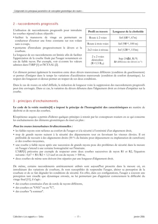 Comprendre les principaux paramètres de conception géométrique des routes –
Collection « Les rapports » – Sétra – 17 – janvier 2006
2 - raccordements progressifs
Profil en travers Longueur de la clothoïde
Route à 2 voies Inf (6R0.4, 67m)
Route à trois voies Inf (9R0.4, 100 m)
2x2 voies à niveau Inf (12R0.4, 133m)
L'utilisation de raccordements progressifs pour introduire
les courbes répond à deux objectifs :
• faciliter la manœuvre de virage en permettant au
conducteur d'exercer une force constante sur son volant
sans à-coups,
• permettre d'introduire progressivement le dévers et la
courbure.
La longueur de ces raccordements est limitée afin de faciliter
l'appréciation de la courbe finale par l'usager notamment en
cas de faible rayon. Par exemple, voir ci-contre les valeurs
admises dans l'ARP [1] et l'ICTAAL [2].
2 x 2 voies
dénivelées
(R<1.5 Rnd)
Sup (14Δδ, R/9)
Δδ différence des dévers en %
Cet élément permet également la transition entre deux dévers transversaux différents (condition de gauchissement)
et permet d'intégrer dans le temps les variations d'accélération transversale (condition de confort dynamique). Le
respect des longueurs ci-dessus permet un respect de ces deux conditions.
Dans le cas de routes en relief difficile, la réduction de longueur voire la suppression des raccordements progressifs
peut être envisagée. Dans ce cas, la variation du dévers débutera dans l'alignement droit en évitant d'empiéter sur la
courbe.
3 - principes d'enchaînements
Le code de la voirie routière[4] a imposé le principe de l'homogénéité des caractéristiques en matière de
déclivité et de rayon des courbes.
L'expérience acquise a permis d'édicter quelques principes à retenir par les concepteurs routiers en ce qui concerne
les enchaînements des éléments géométriques du tracé en plan :
Pour les routes interurbaines bi-directionnelles :
• les faibles rayons sont néfastes au confort de l'usager et à la sécurité à l’extrémité d’un alignement droit,
• trop de grands rayons nuisent à la sécurité des dépassements tout en favorisant les vitesses élevées. Il est
préférable de recourir à des alignements droits (50 % du linéaire pour dépassement ou implantation de carrefours)
et des courbes moyennes,
• une courbe à faible rayon après une succession de grands rayons pose des problèmes de sécurité dans la mesure
où l'usager s'attend à une certaine homogénéité sur l'itinéraire.
L'ARP[1] préconise par exemple de respecter entre deux courbes successives de rayon R1 et R2, l'équation
suivante : 0,67 < R1/R2 < 1,5 sauf en cas de rayons > 500 m,
• deux courbes de même sens doivent être séparées par une longueur d'alignement droit.
De même, certains raccordements antérieurement utilisés sont aujourd'hui proscrits dans la mesure où, en
introduisant des variations de courbure, ils sont susceptibles de surprendre l'usager, altérer sa perception de la
courbure et de ce fait dégrader les conditions de sécurité. En effet, dans ces configurations, l'usager a souvent une
perception tant visuelle que dynamique erronée, ne lui permettant pas d'apprécier correctement la difficulté du
virage final [11], il s'agit :
• des courbes constituées d'arc de cercle de rayons différents,
• des courbes en "OVE" ou en "C",
• des courbes "à sommet".
 