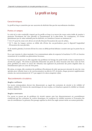 Comprendre les principaux paramètres de conception géométrique des routes –
Collection « Les rapports » – Sétra – 19 – janvier 2006
Le profil en long
Caractéristiques
Le profil en long se caractérise par une succession de déclivités liées par des raccordements circulaires.
Pentes et rampes
Le code de la voirie routière[4] a imposé que les profils en long et en travers des routes soient établis de manière à
permettre l'écoulement des eaux pluviales et l'assainissement de la plate-forme. En conséquence, s'il n'existe
généralement pas de valeur minimale pour les déclivités, on s'attachera à assurer un minimum de :
• 0,5 à 1% pour les zones où le dévers est nul afin d'assurer l'évacuation des eaux de surface,
• 0,2 % dans les longues sections en déblai afin d'éviter des sur-profondeurs pour le dispositif longitudinal
d'évacuation des eaux pluviales.
Et de manière générale, il convient d'éviter les zones en déblai profond délicates à assainir ainsi que les points bas en
déblai.
En ce qui concerne la valeur maximale, il est communément admis de respecter la fourchette 8 à 10% en fonction
notamment de la sensibilité aux phénomènes hivernaux.
Les fortes pentes peuvent en effet engendrer des problèmes de freinage des poids lourds et donc compromettre la
sécurité des usagers. On évitera en particulier d'intercaler une pente de valeur moyenne entre deux zones de forte
pente (problème de remise en vitesse des véhicules) mais également de positionner des points singuliers dans ou
immédiatement après ces zones de forte pente.
De même, en rampe, elles entraînent des problèmes d'écoulement du trafic (qui peuvent nécessité de créer des voies
spéciales pour véhicules lents) et de surconsommation (au-delà de 2,5% de pente, chaque pourcent supplémentaire
entraîne une surconsommation de 12 % par rapport à la valeur enregistrée à plat).
Raccordements circulaires
Angles saillants
Les rayons correspondants doivent être dimensionnés au regard des contraintes de sécurité et de visibilité (cf
chapitre visibilité). En fonction des caractéristiques du tracé en plan, on s'attachera à garantir la visibilité sur obstacle
ou pour dépassement.
Angles rentrants
Ces rayons ne posent pas de problèmes de sécurité majeurs mais leur dimensionnement est essentiellement
conditionné par des contraintes de confort dynamiques, les conditions de visibilité nocturnes et l'évacuation des
eaux de ruissellement. La présence d'un passage supérieur au droit d'un angle rentrant mérite un examen particulier.
 