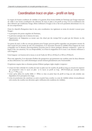 Comprendre les principaux paramètres de conception géométrique des routes –
Collection « Les rapports » – Sétra – 21 – janvier 2006
Coordination tracé en plan – profil en long
Le respect de bonnes conditions de visibilité et la garantie d'une bonne lisibilité de l'itinéraire par l'usager imposent
de veiller à une bonne coordination des éléments du tracé en plan et du profil en long. C'est la combinaison des
deux éléments qui conditionne l'image offerte réellement à l'usager et de ce fait est le paramètre déterminant vis à vis
de son comportement
Outre les objectifs d'intégration dans le site, cette coordination vise également en terme de sécurité à assurer pour
l'usager :
• la perception des points singuliers de l'itinéraire,
• la prévision anticipée des évolutions du tracé,
• l'appréciation de l'adaptation au terrain sans être abusé par des trompe-l'œil ou gêné par des brisures ou des
discontinuités.
Les pertes de tracé, si elles ne sont pas gênantes pour l'usager, peuvent parfois engendrer une perception erronée du
tracé routier de jour comme de nuit. En conséquence, il est nécessaire d'assurer la visibilité d'une longueur de route
compatible avec la distance d'accommodation moyenne pour la vitesse pratiquée (distance conducteur – point sur
lequel il fixe son attention). En cas d'impossibilité, on évitera la réapparition de la route à une distance inférieure à
cette longueur.
Cette longueur est fonction de la vitesse et est de l'ordre de 180 m à 40 Km/h et 500 m à 90 Km/h.
Pour cette approche, il est nécessaire d'utiliser des perspectives qui permettent une synthèse entre les deux éléments
en deux dimensions. Les outils informatiques actuels incluent généralement cette fonctionnalité.
L'expérience acquise dans ce domaine permet d'édicter quelques règles simples à respecter :
• essayer de faire coïncider les courbes de tracé en plan avec les courbes de profil en long en essayant de respecter
une proportion entre le rayon en plan et le rayon en profil en long (l'ICTAAL[2] par exemple retient
Rvertical > 6 Rhorizontal),
• éviter qu'un début de courbe faible (< 300m) se situe en point haut de profil en long car cela entraîne une
dégradation de la perception du virage,
• éviter de positionner des carrefours ou accès en point haut, courbes ou zone de visibilité réduite (éventuellement
côté externe des courbes non déversées après vérification des conditions de visibilité).
 