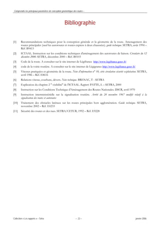 Comprendre les principaux paramètres de conception géométrique des routes –
Collection « Les rapports » – Sétra – 22 – janvier 2006
Bibliographie
[1] Recommandations techniques pour la conception générale et la géometrie de la route. Amenagement des
routes principales (sauf les autoroutes et routes express à deux chaussées). guide technique. SETRA, août 1994 –
Réf. B9413
[2] ICTAAL. Instruction sur les conditions techniques d'aménagement des autoroutes de liaison. Circulaire du 12
décembre 2000. SETRA, décembre 2000 – Réf. B0103
[3] Code de la route. A consulter sur le site internet de Légifrance http://www.legifrance.gouv.fr/
[4] code de la voirie routière. A consulter sur le site internet de Légigrance http://www.legifrance.gouv.fr/
[5] Vitesses pratiquées et géométrie de la route. Note d'information n° 10, série circulation sécurité exploitation. SETRA,
avril 1986 – Réf. E8616
[6] Relations vitesse, courbure, dévers. Note technique. BRENAC, T - SETRA
[7] Explication du chapitre 2 " visibilité" de l'ICTAAL. Rapport. PATTE, L – SETRA, 2000
[8] Instruction sur les Conditions Technique d'Aménagement des Routes Nationales. DSCR, avril 1970
[9] Instruction interministérielle sur la signalisation routière. Arrêté du 24 novembre 1967 modifié relatif à la
signalisation des routes et autoroutes
[10] Traitement des obstacles latéraux sur les routes principales hors agglomération. Guide technique. SETRA,
novembre 2002 – Réf. E0233
[11] Sécurité des routes et des rues. SETRA/CETUR, 1992 – Réf. E9228
 