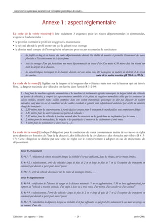 Comprendre les principaux paramètres de conception géométrique des routes –
Collection « Les rapports » – Sétra – 24 – janvier 2006
Annexe 1 : aspect réglementaire
Le code de la voirie routière[4] liste seulement 3 exigences pour les routes départementales et communales,
exigences fondamentales :
• le premier contraint le profil en long pour la maintenance
• le second aborde le profil en travers par le gabarit sous ouvrage
• le dernier rend compte de l'homogénéité nécessaire pour ne pas surprendre le conducteur
- les profils en long et en travers des routes départementales doivent être établis de manière à permettre l'écoulement des eaux
pluviales et l'assainissement de la plate-forme.
- sous les ouvrages d'art qui franchisent une route départementale un tirant d'air d'au moins 4,30 mètres doit être réservé sur
toute la largeur de la chaussée.
- les caractéristiques techniques de la chaussée doivent, sur une même voie, être homogènes en matière de déclivité et de rayon
des courbes. code de la voirie routière (R 131-1 et 141-2)
Le code de la route[3] légifère sur la largeur et la longueur des véhicules mais non sur la hauteur qui est laissée
libre. La largeur maximale des véhicules est décrite dans l'article R 312-10 :
1 - Sauf pour les machines agricoles automotrices et les machines et instruments agricoles remorqués, la largeur totale des véhicules
ou parties de véhicules, y compris les superstructures amovibles et les pièces de cargaison normalisées telles que les conteneurs et
caisses mobiles, mesurée toutes saillies comprises dans une section transversale quelconque ne doit pas dépasser les valeurs
suivantes, sauf dans les cas et conditions où des saillies excédant ce gabarit sont explicitement autorisées par arrêté du ministre
chargé des transports :
1. 2,60 mètres pour les superstructures à parois épaisses conçues pour le transport de marchandises sous température dirigée
2. 2,55 mètres pour les autres véhicules ou parties de véhicules ;
3. 2,95 mètres pour les véhicules à traction animale dont la carrosserie ou les garde-boue ne surplombent pas les roues ;
4. 2 mètres pour les motocyclettes, les tricycles et les quadricycles à moteur et les cyclomoteurs à trois roues.
5. 1 mètre pour les cyclomoteurs à deux roues (…) »
Le code de la route[3] indique l'obligation pour le conducteur de rester constamment maître de sa vitesse et régler
cette dernière en fonction de l'état de la chaussée, des difficultés de la circulation et des obstacles prévisibles (R 413-
17). Cette obligation se décline par une série de règles sur le comportement à adopter en cas de croisement, de
dépassement.
pour le croisement
R 413-17 : réduction de vitesse nécessaire lorsque la visibilité n'est pas suffisante, dans les virages, sur les routes étroites,
R 414-2 : ralentissement, arrêt des véhicules larges de plus de 2 m et longs de plus de 7 m (à l'exception des transports en
commun) qui doivent se garer pour laisser passer
R 414-3 : arrêt du véhicule descendant sur les routes de montagne étroites, …
pour le dépassement
R 414-4 : vérification de l'absence de danger et la distance minimale (1 m en agglomération, 1.50 m hors agglomération) par
rapport au "véhicule à traction animale, d'un engin à deux ou à trois roues, d'un piéton, d'un cavalier ou d'un animal"
R 414-9 : ralentissement, l'arrêt des véhicules larges de plus de 2 m et longs de plus de 7 m (à l'exception des transports en
commun) qui doivent se garer pour laisser passer
R 414-11 : interdiction de dépasser, lorsque la visibilité n'est pas suffisante, ce qui peut être notamment le cas dans un virage ou
au sommet d'une côte
 