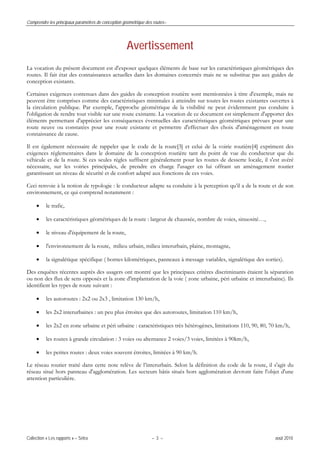 Comprendre les principaux paramètres de conception géométrique des routes–
Collection « Les rapports » – Sétra – 3 – août 2010
Avertissement
La vocation du présent document est d'exposer quelques éléments de base sur les caractéristiques géométriques des
routes. Il fait état des connaissances actuelles dans les domaines concernés mais ne se substitue pas aux guides de
conception existants.
Certaines exigences contenues dans des guides de conception routière sont mentionnées à titre d'exemple, mais ne
peuvent être comprises comme des caractéristiques minimales à atteindre sur toutes les routes existantes ouvertes à
la circulation publique. Par exemple, l'approche géométrique de la visibilité ne peut évidemment pas conduire à
l'obligation de rendre tout visible sur une route existante. La vocation de ce document est simplement d'apporter des
éléments permettant d'apprécier les conséquences éventuelles des caractéristiques géométriques prévues pour une
route neuve ou constatées pour une route existante et permettre d'effectuer des choix d'aménagement en toute
connaissance de cause.
Il est également nécessaire de rappeler que le code de la route[3] et celui de la voirie routière[4] expriment des
exigences réglementaires dans le domaine de la conception routière tant du point de vue du conducteur que du
véhicule et de la route. Si ces seules règles suffisent généralement pour les routes de desserte locale, il s'est avéré
nécessaire, sur les voiries principales, de prendre en charge l'usager en lui offrant un aménagement routier
garantissant un niveau de sécurité et de confort adapté aux fonctions de ces voies.
Ceci renvoie à la notion de typologie : le conducteur adapte sa conduite à la perception qu’il a de la route et de son
environnement, ce qui comprend notamment :
• le trafic,
• les caractéristiques géométriques de la route : largeur de chaussée, nombre de voies, sinuosité…,
• le niveau d'équipement de la route,
• l'environnement de la route, milieu urbain, milieu interurbain, plaine, montagne,
• la signalétique spécifique ( bornes kilométriques, panneaux à message variables, signalétique des sorties).
Des enquêtes récentes auprès des usagers ont montré que les principaux critères discriminants étaient la séparation
ou non des flux de sens opposés et la zone d'implantation de la voie ( zone urbaine, péri urbaine et interurbaine). Ils
identifient les types de route suivant :
• les autoroutes : 2x2 ou 2x3 , limitation 130 km/h,
• les 2x2 interurbaines : un peu plus étroites que des autoroutes, limitation 110 km/h,
• les 2x2 en zone urbaine et péri urbaine : caractéristiques très hétérogènes, limitations 110, 90, 80, 70 km/h,
• les routes à grande circulation : 3 voies ou alternance 2 voies/3 voies, limitées à 90km/h,
• les petites routes : deux voies souvent étroites, limitées à 90 km/h.
Le réseau routier traité dans cette note relève de l’interurbain. Selon la définition du code de la route, il s'agit du
réseau situé hors panneau d'agglomération. Les secteurs bâtis situés hors agglomération devront faire l'objet d'une
attention particulière.
 