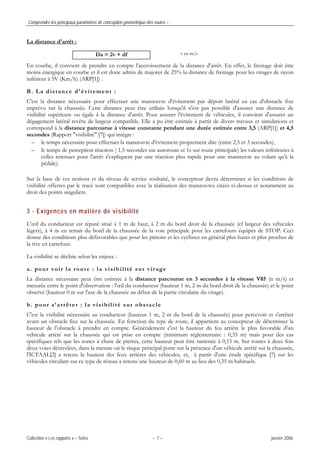 Comprendre les principaux paramètres de conception géométrique des routes –
Collection « Les rapports » – Sétra – 7 – janvier 2006
La distance d'arrêt :
v en m/s
En courbe, il convient de prendre en compte l'accroissement de la distance d'arrêt. En effet, le freinage doit être
moins énergique en courbe et il est donc admis de majorer de 25% la distance de freinage pour les virages de rayon
inférieur à 5V (Km/h) (ARP[1]) .
B. La distance d'évitement :
C'est la distance nécessaire pour effectuer une manœuvre d'évitement par déport latéral en cas d'obstacle fixe
imprévu sur la chaussée. Cette distance peut être utilisée lorsqu'il n'est pas possible d'assurer une distance de
visibilité supérieure ou égale à la distance d'arrêt. Pour assurer l'évitement de véhicules, il convient d'assurer un
dégagement latéral revêtu de largeur compatible. Elle a pu être estimée à partir de divers travaux et simulations et
correspond à la distance parcourue à vitesse constante pendant une durée estimée entre 3,5 (ARP[1]) et 4,5
secondes (Rapport "visibilité" [7]) qui intègre :
– le temps nécessaire pour effectuer la manœuvre d'évitement proprement dite (entre 2,5 et 3 secondes),
– le temps de perception réaction ( 1,5 secondes sur autoroute et 1s sur route principale) les valeurs inférieures à
celles retenues pour l'arrêt s'expliquent par une réaction plus rapide pour une manœuvre au volant qu'à la
pédale).
Sur la base de ces notions et du niveau de service souhaité, le concepteur devra déterminer si les conditions de
visibilité offertes par le tracé sont compatibles avec la réalisation des manœuvres citées ci-dessus et notamment au
droit des points singuliers.
3 - Exigences en matière de visibilité
L’œil du conducteur est réputé situé à 1 m de haut, à 2 m du bord droit de la chaussée (cf largeur des véhicules
légers), à 4 m en retrait du bord de la chaussée de la voie principale pour les carrefours équipés de STOP. Ceci
donne des conditions plus défavorables que pour les piétons et les cyclistes en général plus hauts et plus proches de
la rive en carrefour.
La visibilité se décline selon les enjeux :
a. pour voir la route : la visibilité sur virage
La distance nécessaire peut être estimée à la distance parcourue en 3 secondes à la vitesse V85 (n m/s) et
mesurée entre le point d'observation : l'œil du conducteur (hauteur 1 m, 2 m du bord droit de la chaussée) et le point
observé (hauteur 0 m sur l'axe de la chaussée au début de la partie circulaire du virage).
b. pour s’arrêter : la visibilité sur obstacle
C'est la visibilité nécessaire au conducteur (hauteur 1 m, 2 m du bord de la chaussée) pour percevoir et s'arrêter
avant un obstacle fixe sur la chaussée. En fonction du type de route, il appartient au concepteur de déterminer la
hauteur de l'obstacle à prendre en compte. Généralement c'est la hauteur du feu arrière le plus favorable d'un
véhicule arrêté sur la chaussée qui est prise en compte (minimum réglementaire : 0,35 m) mais pour des cas
spécifiques tels que les zones à chute de pierres, cette hauteur peut être ramenée à 0,15 m. Sur routes à deux fois
deux voies dénivelées, dans la mesure où le risque principal porte sur la présence d'un véhicule arrêté sur la chaussée,
l'ICTAAL[2] a retenu la hauteur des feux arrières des véhicules, et, à partir d'une étude spécifique [7] sur les
véhicules circulant sur ce type de réseau a retenu une hauteur de 0,60 m au lieu des 0,35 m habituels.
Da = 2v + df
 
