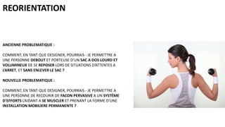 REORIENTATION

ANCIENNE PROBLEMATIQUE :
COMMENT, EN TANT QUE DESIGNER, POURRAIS - JE PERMETTRE A
UNE PERSONNE DEBOUT ET PORTEUSE D’UN SAC A DOS LOURD ET
VOLUMINEUX DE SE REPOSER LORS DE SITUATIONS D’ATTENTES A
L’ARRET, ET SANS ENLEVER LE SAC ?

NOUVELLE PROBLEMATIQUE :
COMMENT, EN TANT QUE DESIGNER, POURRAIS - JE PERMETTRE A
UNE PERSONNE DE RECOURIR DE FACON PERVASIVE A UN SYSTÈME
D’EFFORTS L’AIDANT A SE MUSCLER ET PRENANT LA FORME D’UNE
INSTALLATION MOBILIERE PERMANENTE ?

 