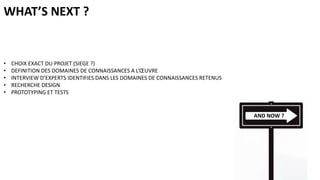 WHAT’S NEXT ?

•
•
•
•
•

CHOIX EXACT DU PROJET (SIEGE ?)
DEFINITION DES DOMAINES DE CONNAISSANCES A L’ŒUVRE
INTERVIEW D’EXPERTS IDENTIFIES DANS LES DOMAINES DE CONNAISSANCES RETENUS
RECHERCHE DESIGN
PROTOTYPING ET TESTS

AND NOW ?

 