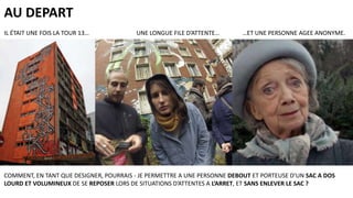 AU DEPART
IL ÉTAIT UNE FOIS LA TOUR 13…

UNE LONGUE FILE D’ATTENTE…

…ET UNE PERSONNE AGEE ANONYME.

COMMENT, EN TANT QUE DESIGNER, POURRAIS - JE PERMETTRE A UNE PERSONNE DEBOUT ET PORTEUSE D’UN SAC A DOS
LOURD ET VOLUMINEUX DE SE REPOSER LORS DE SITUATIONS D’ATTENTES A L’ARRET, ET SANS ENLEVER LE SAC ?

 