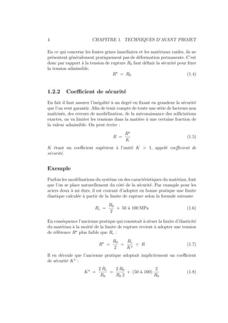 4 CHAPITRE 1. TECHNIQUES D’AVANT PROJET
En ce qui concerne les fontes grises lamellaires et les matériaux raides, ils ne
présentent généralement pratiquement pas de déformation permanente. C’est
donc par rapport à la tension de rupture R0 faut définir la sécurité pour fixer
la tension admissible.
R?
= R0 (1.4)
1.2.2 Coefficient de sécurité
En fait il faut assurer l’inégalité à un degré en fixant en grandeur la sécurité
que l’on veut garantir. Afin de tenir compte de toute une série de facteurs non
maı̂trisés, des erreurs de modiélisation, de la méconaissance des solliciations
exactes, on va limiter les tensions dans la matière à une certaine fraction de
la valeur admissible. On peut écrire :
R =
R?
K
(1.5)
K étant un coefficient supérieur à l’unité K > 1, appelé coefficient de
sécurité.
Exemple
Parfois les modélisations du système ou des caractéristiques du matériau, font
que l’on se place naturellement du côté de la sécurité. Par example pour les
aciers doux à mi durs, il est courant d’adopter en bonne pratique une limite
élastique calculée à partir de la limite de rupture selon la formule suivante
Re =
R0
2
+ 50 à 100 MPa (1.6)
En conséquence l’ancienne pratique qui consistait à situer la limite d’élasticité
du matériau à la moitié de la limite de rupture revient à adopter une tension
de référence R?
plus faible que Re :
R?
=
R0
2
=
Re
K?
< R (1.7)
Il en découle que l’ancienne pratique adoptait implicitement un coefficient
de sécurité K?
:
K?
=
2 Re
R0
=
2 R0
R0 2
+ (50 à 100)
2
R0
(1.8)
 