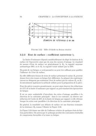 94 CHAPITRE 3. LA CONCEPTION A LA FATIGUE
Figure 3.32 – Effet d’échelle en flexion rotative
3.2.3 Etat de surface : coefficient correcteur b2
La limite d’endurance dépend considérablement du dégré de finition de la
surface de l’éprouvette ainsi que du sens des rayures d’usinage. Le standard
de mesure d’état de surface est généralement le Ra, la rugosité moyenne
arithmétique ISO, ou le Rt, la rugosité totale utilisée par la DIN.
Du point de vue fatigue, ce seul paramètre ne peut être suffisant pour qualifier
l’influence de l’état de surface.
En effet différentes formes de stries de surface présentant le même Ra peuvent
donner lieu à des tenues en fatigue fort différentes. La plupart des expérimen-
tateurs ne désignent pas seulement l’état de surface par les valeurs Ra ou Rt :
ils introduisent également la méthode utilisée pour la préparation de la pièce.
Pour des pièces tournées grossièrement, on peut ainsi observer des réductions
de 15% de la limite d’endurance par rapport au poli standard des éprouvettes
de fatigue.
Il est en outre souhaitable d’introduire des stries d’usinage parallèles à la
direction de la contrainte principale : dans le cas contraire, on observe une
réduction de l’ordre de 26% de la limite de fatigue par rapport à celle obtenue
lorsque les stries sont parallèles à la direction de la contrainte principale.
En général, la sensibilité aux défauts de surface est une fonction croissante
de la résistance R0 comme l’illustre la Figure 3.33.
La Figure 3.34 donne une idée de l’influence relative de quelques états de fini-
tion particuliers. On notera que 1e polissage produit des contraintes résiduelles
de compression favorables à la tenue en fatigue.
 
