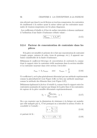 96 CHAPITRE 3. LA CONCEPTION A LA FATIGUE
sion alternée que dans le cas de flexion ou traction-compression, les contraintes
de cisaillement à la surface ayant la même valeur que les contraintes maxi-
males de tension-compression sur les plans diagonaux.
. Les coefficients d’échelle et d’état de surface introduits ci-dessus conduisent
à l’utilisation d’une limite d’endurance réduite valant :
R±
reduite = b1 b2 R±
(3.15)
3.2.4 Facteur de concentration de contrainte dans les
pièces
Si la pièce est entaillée et présente de ce fait une concentration de contrainte
(congés, gorges, rainures de cales, trous de graissage, etc.), il apparaı̂t une
baisse considérable de la limite d’endurance.
Définissons le coefficient théorique de concentration de contrainte kc comme
étant le rapport entre la contrainte réelle maximum dans la section entaillée
et la contrainte moyenne dans cette section c’est-à-dire :
σmax = kc σmoyen avec σmoyen =
N
A
(3.16)
Ce coefficient kc est le plus généralement déterminé par une méthode expérimentale
comme la photoélasticité (voir Figure 3.36) ou bien une méthode numérique
comme la méthode des éléments finis (voir Figure 3.37).
Définissons également le facteur d’entaille kf comme étant le rapport entre les
contraintes nominales de rupture par fatigue de la pièce lisse et les contraintes
de rupture de la pièce entaillée déterminée expérimentalement.
kf =
R±
pièce lisse
R±
pièce entaillée
≥ 1 (3.17)
On a pu constater que la diminution de résistance à la fatigue est moindre
que celle indiquée par kc. C’est pourquoi on a introduit la notion d’indice de
sensibilité à l’entaille :
q =
kf − 1
kc − 1
(3.18)
et partant de là :
kf = 1 + q (kc − 1) (3.19)
 
