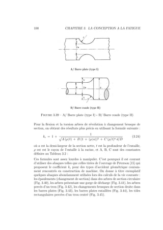 100 CHAPITRE 3. LA CONCEPTION A LA FATIGUE
Figure 3.39 – A/ Barre plate (type I) - B/ Barre ronde (type II)
Pour la flexion et la torsion arbres de révolution à changement brusque de
section, on obtient des résultats plus précis en utilisant la formule suivante :
kc = 1 +
1
»
A (ρ/t) + B (1 + (ρ/a))2 + C (ρ/t)n d/D
(3.24)
où a est la demi-largeur de la section nette, t est la profondeur de l’entaille,
ρ est est le rayon de l’entaille à la racine, et A, B, C sont des constantes
définies au Tableau 3.2 :
Ces formules sont assez lourdes à manipuler. C’est pourquoi il est courant
d’utiliser des abaques telles que celles tirées de l’ouvrage de Peterson [15] qui
proposent le coefficient kc pour des types d’accident géométrique couram-
ment rencontrés en construction de machine. On donne à titre exemplatif
quelques abaques abondamment utilisées lors des calculs de la vie courante :
les épaulements (changement de section) dans des arbres de section circulaire
(Fig. 3.40), les arbres présentant une gorge de décharge (Fig. 3.41), les arbres
percés d’un trou (Fig. 3.42), les changements brusques de section droite dans
les barres plates (Fig. 3.43), les barres plates entaillées (Fig. 3.44), les tôles
rectangulaires percées d’un trou centré (Fig. 3.45).
 