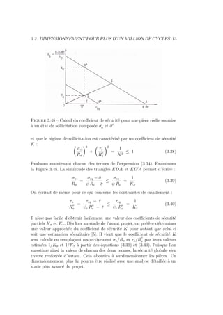 3.2. DIMENSIONNEMENT POUR PLUS D’UN MILLION DE CYCLES113
Figure 3.48 – Calcul du coefficient de sécurité pour une pièce réelle soumise
à un état de sollicitation composée σ0
a et σ̄0
et que le régime de sollicitation est caractérisé par un coefficient de sécurité
K : Ç
σa
Rπ
å2
+
Ç
τa
R00
π
å2
=
1
K2
≤ 1 (3.38)
Evaluons maintenant chacun des termes de l’expression (3.34). Examinons
la Figure 3.48. La similitude des triangles EDA0
et ED0
A permet d’écrire :
σa
Rπ
=
σeq − σ̄
ψ Re − σ̄
≤
σeq
ψ Re
=
1
Kσ
(3.39)
On écrirait de même pour ce qui concerne les contraintes de cisaillement :
τa
R00
π
=
τeq − τ̄
ψc R00
e − τ̄
≤
τeq
ψc R00
e
=
1
Kτ
(3.40)
Il n’est pas facile d’obtenir facilement une valeur des coefficients de sécurité
partiels Kσ et Kτ . Dès lors au stade de l’avant projet, on préfère déterminer
une valeur approchée du coefficient de sécurité K pour autant que celui-ci
soit une estimation sécuritaire [5]. Il vient que le coefficient de sécurité K
sera calculé en remplaçant respectivement σa/Rπ et τa/R
00
π par leurs valeurs
estimées 1/Kσ et 1/Kτ à partir des équations (3.39) et (3.40). Puisque l’on
surestime ainsi la valeur de chacun des deux termes, la sécurité globale s’en
trouve renforcée d’autant. Cela aboutira à surdimensionner les pièces. Un
dimensionnement plus fin pourra être réalisé avec une analyse détaillée à un
stade plus avancé du projet.
 