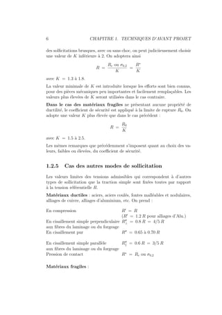 6 CHAPITRE 1. TECHNIQUES D’AVANT PROJET
des solficitations brusques, avec ou sans choc, on peut judiciieusement choisir
une valeur de K inférieure à 2. On adoptera ainsi
R =
Re ou σ0,2
K
=
R∗
K
avec K = 1.3 à 1.8.
La valeur minimale de K est introduite lorsque les efforts sont bien connus,
pour des pièces mécaniques peu importantes et facilement remplaçables. Les
valeurs plus élevées de K seront utilisées dans le cas contraire.
Dans le cas des matériaux fragiles ne présentant aucune propriété de
ductilité, le coefficient de sécurité est appliqué à la limite de rupture R0. On
adopte une valeur K plus élevée que dans le cas précédent :
R =
R0
K
avec K = 1.5 à 2.5.
Les mêmes remarques que précédemment s’imposent quant au choix des va-
leurs, faibles ou élevées, du coefficient de sécurité.
1.2.5 Cas des autres modes de sollicitation
Les valeurs limites des tensions admissibles qui correspondent à d’autres
types de sollicitation que la traction simple sont fixées toutes par rapport
à la tension référentielle R.
Matériaux ductiles : aciers, aciers coulés, fontes malléables et nodulaires,
alliages de cuivre, alliages d’aluminium, etc. On prend :
En compression R0
= R
(R0
= 1.2 R pour alliages d’Alu.)
En cisaillement simple perpendiculaire R00
⊥ = 0.8 R = 4/5 R
aux fibres du laminage ou du forgeage
En cisaillement pur R00
= 0.65 à 0.70 R
En cisaillement simple parallèle R00
k = 0.6 R = 3/5 R
aux fibres du laminage ou du forgeage
Pression de contact R∗
= Re ou σ0,2
Matériaux fragiles :
 