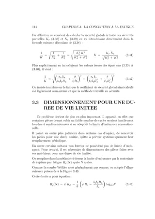 114 CHAPITRE 3. LA CONCEPTION A LA FATIGUE
En définitive on convient de calculer la sécurité globale à l’aide des sécurités
partielles Kσ (3.38) et Kτ (3.39) en les introduisant directement dans la
formule suivante découlant de (3.38) :
1
K
=
s
1
K2
σ
+
1
K2
τ
=
Ã
K2
σ K2
τ
K2
σ + K2
τ
K =
Kσ Kτ
»
K2
σ + K2
τ
(3.41)
Plus explicitement en introduisant les valeurs issues des équations (3.39) et
(3.40), il vient :
1
K
=
Ã
Ç
σa kσ
b1b2R±
+
σ̄
ψRe
å2
+
Ç
τa kτ
b1b2R
00
±
+
τ̄
ψcR00
e
å2
(3.42)
On insiste toutefois sur le fait que le coefficient de sécurité global ainsi calculé
est légèrement sous-estimé et que la méthode travaille en sécurité.
3.3 DIMENSIONNEMENT POUR UNE DU-
REE DE VIE LIMITEE
Ce problème devient de plus en plus important. Il apparaı̂t en effet que
certaines pièces devant subir un faible nombre de cycles seraient inutilement
lourdes et surdimensionnées si on adoptait la limite d’endurance convention-
nelle.
Il paraı̂t en outre plus judicieux dans certains cas d’espèce, de concevoir
les pièces pour une durée limitée, quitte à prévoir systématiquement leur
remplacement périodique.
En outre certains métaux non ferreux ne possèdent pas de limite d’endu-
rance. Pour ceux-ci, il est nécessaire de dimensionner des pièces faites avec
ces matériaux pour une durée de vie limitée.
On remplace dans la méthode ci-dessus la limite d’endurance par la contrainte
de rupture par fatigue Rφ(N) après N cycles.
Comme 1a courbe Wöhler n’est généralement pas connue, on adopte l’allure
suivante présentée à la Figure 3.49.
Cette droite a pour équation :
Rφ(N) = ψ RE −
1
6
Ç
ψ Re −
b1b2R±
kσ
å
log10 N (3.43)
 