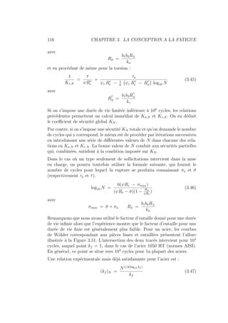 116 CHAPITRE 3. LA CONCEPTION A LA FATIGUE
avec
Rφ =
b1b2R±
kσ
et en procédant de même pour la torsion :
1
Kτ,N
=
τ̄
ψR00
e
+
τa
ψc R00
e − 1
6
Ä
ψc R00
e − R
00
φ
ä
log10 N
(3.45)
avec
R
00
φ =
b1b2R
00
±
kτ
Si on s’impose une durée de vie limitée inférieure à 106
cycles, les relations
précédentes permettent un calcul immédiat de Kσ,N et Kτ,N . On en déduit
le coefficient de sécurité global KN .
Par contre, si on s’impose une sécurité KN totale et qu’on demande le nombre
de cycles qui y correspond, le mieux est de procéder par itérations successives
en introduisant une série de différentes valeurs de N dans chacune des rela-
tions en Kσ N et Kτ N . La bonne valeur de N conduit aux sécurités partielles
qui, combinées, satisfont à la condition imposée sur KN .
Dans le cas où un type seulement de sollicitations intervient dans la mise
en charge, on pourra toutefois utiliser la formule suivante, qui fournit le
nombre de cycles pour leque1 la rupture se produira connaissant σa et σ̄
(respectivement τa et τ̄).
log10 N =
6(ψRe − σmax)
(ψRe − σ̄)(1 −
Rφ
ψRe
)
(3.46)
avec
σmax = σ̄ + σa Rφ =
b1b2R±
kσ
Remarquons que nous avons utilisé le facteur d’entaille donné pour une durée
de vie infinie alors que l’expérience montre que le facteur d’entaille pour une
durée de vie finie est généralement plus faible. Pour un acier, les courbes
de Wöhler correspondant aux pièces lisses et entaillées présentent l’allure
illustrée à la Figure 3.51. L’intersection des deux tracés intervient pour 104
cycles, auquel point kf = 1, dans le cas de l’acier 1050 HT (normes AISI).
En généra1, ce point se situe vers 103
cycles pour 1a plupart des aciers.
Une relation expérimentale mais déjà satisfaisante pour l’acier est :
(kf )N =
N1/3(log10 kf )
kf
(3.47)
 