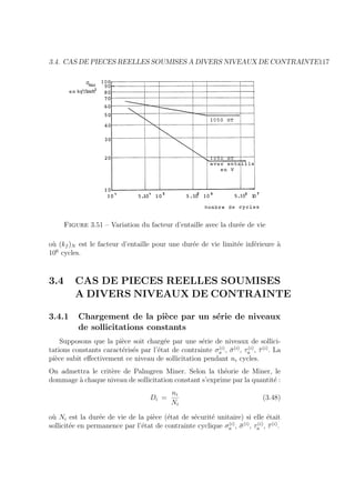 3.4. CAS DE PIECES REELLES SOUMISES A DIVERS NIVEAUX DE CONTRAINTE117
Figure 3.51 – Variation du facteur d’entaille avec la durée de vie
où (kf )N est le facteur d’entaille pour une durée de vie limitée inférieure à
106
cycles.
3.4 CAS DE PIECES REELLES SOUMISES
A DIVERS NIVEAUX DE CONTRAINTE
3.4.1 Chargement de la pièce par un série de niveaux
de sollicitations constants
Supposons que la pièce soit chargée par une série de niveaux de sollici-
tations constants caractérisés par l’état de contrainte σ(i)
a , σ̄(i)
, τ(i)
a , τ̄(i)
. La
pièce subit effectivement ce niveau de sollicitation pendant ni cycles.
On admettra le critère de Palmgren Miner. Selon la théorie de Miner, le
dommage à chaque niveau de sollicitation constant s’exprime par la quantité :
Di =
ni
Ni
(3.48)
où Ni est la durée de vie de la pièce (état de sécurité unitaire) si elle était
sollicitée en permanence par l’état de contrainte cyclique σ(i)
a , σ̄(i)
, τ(i)
a , τ̄(i)
.
 