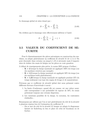 118 CHAPITRE 3. LA CONCEPTION A LA FATIGUE
Le dommage global est alors donné par :
D =
K
X
i=1
Di =
K
X
i=1
ni
Ni
(3.49)
On vérifiera que le dommage reste effectivement inférieur à l’unité.
D =
K
X
i=1
ni
Ni
=
1
K
= ≤ 1 (3.50)
3.5 VALEUR DU COEFFICIENT DE SE-
CURITE
Pour le dimensionnement des pièces mécaniques en construction des ma-
chines, on adopte généralement un coefficient de sécurité K de 1, 5 à 2. On
peut descendre dans certains cas jusqu’à 1, 25 si nécessaire mais il importe
alors de réaliser des essais de fatigue sur les pièces en vraie grandeur.
A défaut de renseignements plus précis, la norme DIN propose d’utiliser :
— K = 2 lorsque la charge maximale est appliquée 100% du temps (cas
des machines rotatives par exemple).
— K = 1,5 lorsque la charge maximale est appliquée 50% du temps (cas
des machines-outils généralement).
— K = 1,25 lorsque la charge maximale est appliquée pendant 25% du
temps seulement (cas type des engins de levage et de manutention).
Précisons que ce coefficient de sécurité global doit nous prémunir contre
différents facteurs d’incertitude à savoir :
1. La limite d’endurance, quand elle est connue, est une valeur nomi-
nale correspondant à une probabilité de rupture de 50%, les essais
présentant toujours une certaine dispersion.
2. Les variations possibles de la charge, la corrosion, les contraintes
résiduelles...
Remarquons par ailleurs que l’on se met généralement du côté de la sécurité
à plusieurs reprises lors de l’estimation du coefficient K :
— On se met du côté de la sécurité K lorsque on adopte le diagramme
linéaire de Soderberg en lieu et place de celui de Goodman ou de
Gerber.
 