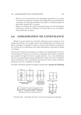3.6. AMELIORATION DE L’ENDURANCE 119
— Dans le cas de concentrations de contraintes superposées, on se place
en sécurité en adoptant le produit des coefficients de concentration de
contraintes des deux discontinuités. En réalité, le coefficient global est
plus faible (parfois 20% en moins).
— Enfin on s’est placé du côté de la sécurité lorsque l’on fait l’estimation
(3.42) pour calculer le coefficient de sécurité dans le cas de sollicita-
tions pulsatoires en phase.
3.6 AMELIORATION DE L’ENDURANCE
Malgré le grand nombre de recherches effectuées dans le domaine de la
fatigue des métaux, il se produit encore très régulièrement des ruptures de
pièces en fatigue. La plupart de celles-ci ont des causes banales et pourraient
être évitées par la connaissance des règles élémentaires concernant le design
à la fatigue.
Ainsi lors de la phase de conception, on veillera tout spécialement à éviter les
concentrations de tension et à assurer un écoulement aussi réparti et régulier
que possible des lignes de forces (congés généreux, etc.), une amélioration
du tracé étant généralement plus rentable que le choix d’un acier à meilleure
limite d’endurance. On se souviendra aussi que les aciers à haute résistance
présentent une forte sensibilité à l’entaille.
La Figure 3.52 donne quelques exemples d’utilisation de gorges de décharge.
Figure 3.52 – Exemples de tracés corrects pour gorges de décharge
 