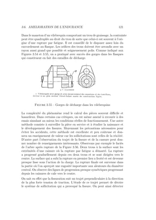 3.6. AMELIORATION DE L’ENDURANCE 121
Dans le maneton d’un vilebrequin comportant un trou de graissage, la contrainte
peut être quadruplée au droit du trou de sorte que celui-ci est souvent à l’ori-
gine d’une rupture par fatigue. Il est conseillé de le disposer assez loin du
raccordement au flasque. Les orifices des trous doivent être arrondis avec un
rayon aussi grand que possible et soigneusement polis. Comme indiqué aux
Figures 3.54 et 3.55, on a pratiqué avec succès des gorges dans les flasques
qui constituent en fait des entailles de décharge.
Figure 3.55 – Gorges de décharge dans les vilebrequins
La complexité du phénomène rend le calcul des pièces souvent difficile et
hasardeux. Dans certains cas critiques, on est même amené à recourir à des
essais simulant au mieux les conditions réelles de fonctionnement. Une autre
méthode consiste à surveiller la pièce en service et à étudier la naissance et
le développement des fissures. Moyennant les précautions nécessaires pour
éviter les accidents, cette méthode est excellente et peu coûteuse et don-
nera un enseignement de valeur car les sollicitations sont celles de la réa1ité.
D’autre part l’observation du trajet de la fissure et de la cassure peut don-
ner nombre de renseignements intéressants. Observons par exemple le faciès
de l’arbre après rupture de la Figure 3.56. Deux trous à la surface sont les
extrémités d’une rainure où la rupture par fatigue a démarré. La rupture
a progressé graduellement depuis ces deux trous et se sont dirigées vers le
centre. La surface qui a subi la rupture en premier lieu a frotté et est devenue
presque lisse sous l’action de la charge. La rupture finale est survenue dans
la partie où l’on aperçoit une rugosité importante aux alentours du diamètre
central. On observe des lignes de progression presque symétriques progressant
depuis les rainures de cale vers le centre.
On sait en effet que la fissuration suit un trajet perpendiculaire à la direction
de la plus forte tension de traction. L’étude de ce trajet permet de décrire
le système de sollicitation qui a provoqué la fissure. On peut ainsi détecter
 