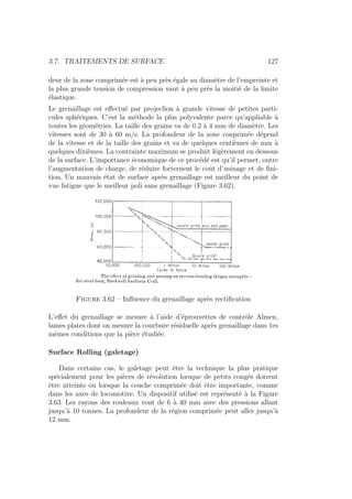 3.7. TRAITEMENTS DE SURFACE 127
deur de la zone comprimée est à peu près égale au diamètre de l’empreinte et
la plus grande tension de compression vaut à peu près la moitié de la limite
élastique.
Le grenaillage est effectué par projeclion à grande vitesse de petites parti-
cules sphériques. C’est la méthode la plus polyvalente parce qu’appliable à
toutes les géométries. La taille des grains va de 0.2 à 4 mm de diamètre. Les
vitesses sont de 30 à 60 m/s. La profondeur de la zone conprimée dépend
de la vitesse et de la taille des grains et va de quelques centièmes de mm à
quelques dixièmes. La contrainte maximum se produit légèrement en dessous
de la surface. L’importance économique de ce procédé est qu’il permet, outre
l’augmentation de charge, de réduire forternent le coût d’usinage et de fini-
tion. Un mauvais état de surface après grenaillage est meilleur du point de
vue fatigue que le meilleur poli sans grenaillage (Figure 3.62).
Figure 3.62 – Influence du grenaillage après rectification
L’effet du grenaillage se mesure à l’aide d’éprouvettes de contrôle Almen,
lames plates dont on mesure la courbure résiduelle après grenaillage dans 1es
mêmes conditions que la pièce étudiée.
Surface Rolling (galetage)
Dans certains cas, le galetage peut être la technique la plus pratique
spécialement pour les pièces de révolution lorsque de petits congés doivent
être atteints ou lorsque la couche comprimée doit être importante, comme
dans les axes de locomotive. Un dispositif utilisé est représenté à la Figure
3.63. Les rayons des rouleaux vont de 6 à 40 mm avec des pressions allant
jusqu’à 10 tonnes. La profondeur de la région comprimée peut aller jusqu’à
12 mm.
 