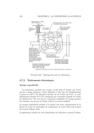 128 CHAPITRE 3. LA CONCEPTION A LA FATIGUE
Figure 3.63 – Galetage des axes de vilebrequin
3.7.2 Traitements thermiques
Trempe superficielle
La martensite, produite par trempe occupe plus de volume que l’acier
qui lui a donné naissance. Cette dilatation a lieu lors du refroidissement
à partir de 370◦
C. Sa dilatation linéaire est de l’ordre de 0, 5%. A cette
déformation biaxiale de 0, 5% correspond une contrainte biaxiale de l’ordre
de 140 kg/mm2
. On voit que les contraintes résiduelles de trempe peuvent
être énormes. Le revenu va réduire celles-ci au niveau souhaité.
La trempe superficielle produit à la surface une nette augmentation de la
dureté et un pic de contraintes de compression, le coeur étant sous tension
de traction (Figure 3.64).
L’exploitation correcte de cette distributlon de contrainte a permis l’utilisa-
 