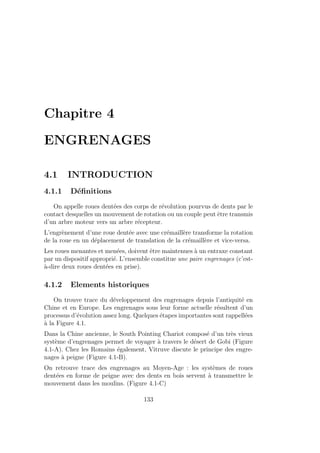 Chapitre 4
ENGRENAGES
4.1 INTRODUCTION
4.1.1 Définitions
On appelle roues dentées des corps de révolution pourvus de dents par le
contact desquelles un mouvement de rotation ou un couple peut être transmis
d’un arbre moteur vers un arbre récepteur.
L’engrènement d’une roue dentée avec une crémaillère transforme la rotation
de la roue en un déplacement de translation de la crémaillère et vice-versa.
Les roues menantes et menées, doivent être maintenues à un entraxe constant
par un dispositif approprié. L’ensemble constitue une paire engrenages (c’est-
à-dire deux roues dentées en prise).
4.1.2 Elements historiques
On trouve trace du développement des engrenages depuis l’antiquité en
Chine et en Europe. Les engrenages sous leur forme actuelle résultent d’un
processus d’évolution assez long. Quelques étapes importantes sont rappellées
à la Figure 4.1.
Dans la Chine ancienne, le South Pointing Chariot composé d’un très vieux
système d’engrenages permet de voyager à travers le désert de Gobi (Figure
4.1-A). Chez les Romains également, Vitruve discute le principe des engre-
nages à peigne (Figure 4.1-B).
On retrouve trace des engrenages au Moyen-Age : les systèmes de roues
dentées en forme de peigne avec des dents en bois servent à transmettre le
mouvement dans les moulins. (Figure 4.1-C)
133
 