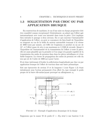 8 CHAPITRE 1. TECHNIQUES D’AVANT PROJET
1.3 SOLLICITATION PAR CHOC OU PAR
APPLICATION BRUSQUE
En construction de machines, le cas d’une mise en charge progressive doit
être considéré comme exceptionnel. Généralement, on admet que l’effort agit
instantanément avec toute son intensité dans toute la pièce. Ceci implique
bien entendu le passage à deux niveaux. En ce qui concerne l’instantanéité
d’application de l’effort, on peut se convaincre du bien fondé de l’hypothèse
en songeant au cas de la bielle de moteur automobile tournant à la vitesse
de 3000 tours par minute, où l’effet de l’explosion se produit en un arc de
12◦
, et l’effort passe de zéro à son maximum en 1/1500 de seconde. Quant à
l’hypothèse de l’instantanéité de la transmission de l’effort à toute la pièce,
elle est aussi plausible que la première si l’on songe à la grande rapidité de la
transmission des ondes de pression dans dans les pièces métalliques et à leur
faible longueur. La vitesse de propagation des ondes de pression est celle du
son qui est de l’ordre de 5000 m/s pour l’acier.
II est donc intéressant d’étudier la sollicitation longitudinale par choc ou par
application brusque de l’effort de traction dans une barre prismatique.
Soit une éprouvette de section Ω et de longueur ` (voir Figure 1.3) étant
initialement sous l’action permanente d’un effort G0 (par exemple le poids
propre de la barre elle-même)ayant provoqué un allongement x0.
Figure 1.3 – Exemple d’application dynamique de la charge
Supposons que la masse M de poids G = Mg situé à une hauteur h de
 