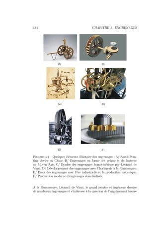 134 CHAPITRE 4. ENGRENAGES
Figure 4.1 – Quelques éléments d’histoire des engrenages : A/ South Poin-
ting device en Chine. B/ Engrenages en forme des peigne et de lanterne
au Moyen Age. C/ Etudes des engrenages homocinétique par Léonard de
Vinci. D/ Développement des engrenages avec l’horlogerie à la Renaissance.
E/ Essor des engrenages avec l’ère industrielle et la production mécanique.
F/ Production moderne d’engrenages standardisés.
A la Renaissance, Léonard de Vinci, le grand peintre et ingénieur dessine
de nombreux engrenages et s’intéresse à la question de l’engrènement homo-
 