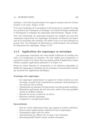 4.1. INTRODUCTION 135
cinétique, c’est-à-dire la préservation d’un rapport constant entre les vitesses
d’entrée et de sortie. (Figure 4.1-D)
C’est sous l’impulsion de la navigation et des besoins pour connaı̂tre le temps
avec précision que l’horlogerie se développe. Les maı̂tres horlogers améliorent
et développent la technique des engrenages homocinétiques. (Figure 4.1-E)
Avec l’ère industrielle, les engrenages prennent une ampleur que nous leur
connaissons aujourd’hui. Les engrenages deviennent un élément très impor-
tant de la mécanique des machines. On utilise l’acier et ils sont fabriqués en
grande série. Les techniques de fabrication se perfectionnent. On normalise
les dimensions des engrenages. (Figure 4.1-F)
4.1.3 Applications des engrenages en mécanique
Les engrenages constituent une vaste famille d’éléments de machine des-
tinés à la transmission de puissance. Ils sont utilisés pour transmettre et
convertir le couple et la vitesse dans une grande variété d’applications comme
l’illustre quelques applications présentées à la Figure 4.2.
Parmi les autres éléments de transmission et de réduction disponibles, la
famille des engrenages se distingue par les avantages et inconvénients suivants
qui orientent leur applications privilégiées.
Avantages des engrenages
— Les engrenages maintiennent un rapport de vitesse constant au cours
du temps, on parle d’une transmission de puissance homocinétique et
cela quel que soit la charge.
— Transmission de puissance des plus petites aux plus grandes machines.
— Disposition quelconque des axes des roues, même si les axes parallèles
restent la meilleure solution.
— Sécurité de service et durée de vie élevée.
— Entretien restreint (graissage).
— Compacité et encombrement faible.
Inconvénients
— Prix de revient relativement élevé (par rapport à d’autres solutions).
— Niveau sonore parfois gênant (dépend du type d’engrenages).
— Transmission rigide entre les arbres.
— Amortissement peu efficace des à-coups et des vibrations.
— Interchangeabilité limitée (même module nécessaire).
 