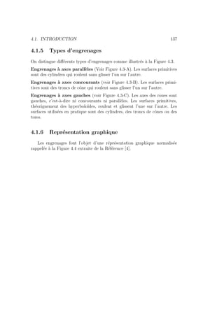 4.1. INTRODUCTION 137
4.1.5 Types d’engrenages
On distingue différents types d’engrenages comme illustrés à la Figure 4.3.
Engrenages à axes parallèles (Voir Figure 4.3-A). Les surfaces primitives
sont des cylindres qui roulent sans glisser l’un sur l’autre.
Engrenages à axes concourants (voir Figure 4.3-B). Les surfaces primi-
tives sont des troncs de cône qui roulent sans glisser l’un sur l’autre.
Engrenages à axes gauches (voir Figure 4.3-C). Les axes des roues sont
gauches, c’est-à-dire ni concourants ni parallèles. Les surfaces primitives,
théoriguement des hyperboloı̈des, roulent et glissent l’une sur l’autre. Les
surfaces utilisées en pratique sont des cylindres, des troncs de cônes ou des
tores.
4.1.6 Représentation graphique
Les engrenages font l’objet d’une réprésentation graphique normalisée
rappelée à la Figure 4.4 extraite de la Référence [4].
 