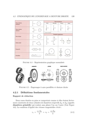 4.2. CINEMATIQUE DE L’ENGRENAGE A DENTURE DROITE 139
Figure 4.4 – Représentation graphique normalisée
Figure 4.5 – Engrenages à axes parallèles et denture droite
4.2.1 Définitions fondamentales
Rapport de réduction
Deux roues dentées en prise se comportent comme si elles étaient fictive-
ment constituées de deux cylindres de diamètres respectifs d01 et d02 (appelés
diamètres primitifs) qui roulent sans glisser l’un sur l’autre (Voir Figure
4.6). La condition d’égalité des vitesses tangentielles s’écrit :
v1 =
ω1 d01
2
= v2 =
ω2 d02
2
(4.1)
 