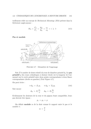 4.2. CINEMATIQUE DE L’ENGRENAGE A DENTURE DROITE 141
tuellement reliée au concept de Mechanical Advantage (MA) présent dans la
littérature anglo-saxone :
MA =
C2
C1
=
d02
d01
=
ω1
ω2
= i ≥ 1 (4.5)
Pas et module
Figure 4.7 – Géométrie de l’engrenage
Soit Z le nombre de dents relatif à la roue de diamètre primitif d0. Le pas
primitif p des roues cylindriques à denture droite est la longueur de l’arc
mesuré sur le cercle primitif entre deux points correspondants à deux flancs
correspondants (droits ou gauches) (Voir Figure 4.7).
On peut écrire :
π d01 = Z1 p1 π d02 = Z2 p2 (4.6)
Soit encore
d01 = Z1
p1
π
d02 = Z2
p2
π
Evidemment les dentures de la roue et du pignon étant compatibles, leurs
pas doivent être égaux :
p1 = p2 = p
On définit module m de la dent comme le rapport entre le pas et le
nombre π.
m =
p
π
 