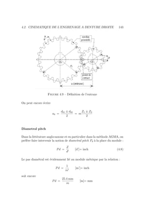 4.2. CINEMATIQUE DE L’ENGRENAGE A DENTURE DROITE 143
Figure 4.9 – Définition de l’entraxe
On peut encore écrire
a0 =
d01 ± d02
2
= m
Z1 ± Z2
2
Diametral pitch
Dans la littérature anglo-saxone et en particulier dans la méthode AGMA, on
préfère faire intervenir la notion de diametral pitch Pd à la place du module :
Pd =
Z
d0
[d’]= inch (4.8)
Le pas diamétral est évidemment lié au module métrique par la relation :
Pd =
1
m0
[m’]= inch
soit encore
Pd =
25.4 mm
m
[m]= mm
 