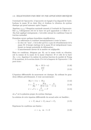 1.3. SOLLICITATION PAR CHOC OU PAR APPLICATION BRUSQUE9
l’extrémité de l’éprouvette. L’éprouvette est équipée d’un dispositif de butée.
Lachons la masse M en chute libre et étudions la vibration du système
élastique qui prend naissance après l’impact.
Appelons xMAX l’élongation maximale mesurée à l’extémité de l’éprouvette.
Soit xst l’allongement réel de la barre tel qu’il apparaı̂tait si l’effort G =
Mg était appliqué statiquement, c’est-à-dire suivant les conditions l’essai de
traction normalisé.
Formulons encore quelques hypothèses simplificatrices.
— La sollicitation se transmet instantannément à toute la barre ;
— Le choc est ”mou”, c’est-à-dire qu’il n’y a pas de rebondissement de la
masse M. L’énergie cinétique de la masse M est intégralement trans-
formée en énergie potentielle de déformation ;
— L’amortissement interne de la matière est négligeable.
Dans ces conditions, désignons par MT est la masse totale en vibration,
soit la somme de la masse de la masse d’épreuve M et celle de la barre
M2 = φ m. Appelons k la raideur du système fonction du module de Young
E du matériau, de la section droite Ω et de la longueur de l’éprouvette `. On
peut écrire :
MT = M (1 + φ) (1.10)
k =
EΩ
`
(1.11)
L’équation différentielle du mouvement est classique. En utilisant les gran-
deurs définies précédemment, il vient successivement :
MT ẍ + k x = M g (1.12)
ẍ +
k
MT
x =
M g
M (1 + φ)
=
g
1 + φ
(1.13)
ẍ + ω2
x =
g
1 + φ
= F (1.14)
où ω2
est la pulsation propre du système élastique.
La solution de cette équation différentielle du second ordre est familière ;
x = C1 sin ωt + C2 cos ωt + C3 (1.15)
Exprimons les conditions aux limites :
x = x0 en t = 0 (1.16)
 