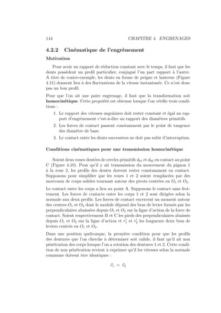 144 CHAPITRE 4. ENGRENAGES
4.2.2 Cinématique de l’engrènement
Motivation
Pour avoir un rapport de réduction constant avec le temps, il faut que les
dents possèdent un profil particulier, conjugué l’un part rapport à l’autre.
A titre de contre-exemple, les dents en forme de peigne et lanterne (Figure
4.11) donnent lieu à des fluctuations de la vitesse instantanée. Ce n’est donc
pas un bon profil.
Pour que l’on ait une paire engrenage, il faut que la transformation soit
homocinétique. Cette propriété est obtenue lorsque l’on vérifie trois condi-
tions :
1. Le rapport des vitesses angulaires doit rester constant et égal au rap-
port d’engrènement c’est-à-dire au rapport des diamètres primitifs.
2. Les forces de contact passent constamment par le point de tangence
des diamètre de base.
3. Le contact entre les dents successives ne doit pas subir d’interruption.
Conditions cinématiques pour une transmission homocinétique
Soient deux roues dentées de cercles primitifs d01 et d02 en contact au point
C (Figure 4.10). Pour qu’il y ait transmission du mouvement du pignon 1
à la roue 2, les profils des dentes doivent rester constamment en contact.
Supposons pour simplifier que les roues 1 et 2 soient remplacées par des
morceaux de corps solides tournant autour des pivots centrées en O1 et O2.
Le contact entre les corps a lieu au point A. Supposons le contact sans frot-
tement. Les forces de contacts entre les corps 1 et 2 sont dirigées selon la
normale aux deux profils. Les forces de contact excercent un moment autour
des centres O1 et O2 dont le module dépend des bras de levier formés par les
perpendiculaires abaissées depuis O1 et O2 sur la ligne d’action de la force de
contact. Soient respectivement B et C les pieds des perpendiculaires abaissés
depuis O1 et O2 sur la ligne d’action et r0
1 et r0
2 les longueurs deux bras de
leviers centrés en O1 et O2.
Dans une position quelconque, la première condition pour que les profils
des dentures que l’on cherche à déterminer soit valide, il faut qu’il ait non
pénétration des corps lorsque l’on a rotation des dentures 1 et 2. Cette condi-
tion de non pénétration revient à exprimer qu’il les vitesses selon la normale
commune doivent être identiques :
~
v1 = ~
v2
 