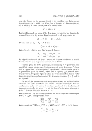 146 CHAPITRE 4. ENGRENAGES
approche fondée sur les travaux virtuels et de considérer des déplacements
infinitésimaux. Si le profil 1 est déplacé de la distance dl1 dans la direction
de la normale, le profil 2 se déplace de la même valeur :
dl1 = dl2 = dl
Pendant l’intervalle de temps dt les deux roues doivent tourner chacune des
angles élémentaires dφ1 et dφ2. Les distances dl1 et dl2 s’expriment par :
dl1 = r0
1 dφ1 dl2 = r0
2 dφ2
Etant donné que dl1 = dl2 = dl, il vient
r0
1 dφ1 = dl = r0
2 dφ2
Cette dernière relation peut d’écrire sous la forme :
r0
2
r0
1
=
dφ1
dφ2
=
dφ1/dt
dφ2/dt
=
ω1
ω2
Le rapport des vitesses est égal à l’inverse des rapports des rayons et donc à
l’inverse des vitesses angulaires des deux roues dentées.
Pour un profil de dents quelconque, les rayons r0
1 et r0
2 pourraient être
modifiés à chaque instant avec le changement de point de contact A. Pour
que le rapport des vitesses angulaires ω1/ω2 reste constant quelle que soit
la position du point de contact, il faut que le rapport r0
2/r0
1 le reste aussi.
Ceci revient à dire que les lignes d’action des forces de contact doivent rester
tangentes respectivement aux deux cercles de rayons constants r0
1 et r0
2 centrés
en O1 et O2.
En second lieu, on exprime que les vecteurs vitesses ont même direction
et même sens. Cette conditions nous amène à montrer que la ligne d’action
des forces de contact est unique et constante qu’elle doit être simultanément
tangente aux cercles de rayon r0
1 et r0
2. La ligne d’action passe alors par le
point C situé sur l’entraxe entre O1 et O2.
Cette condition s’obtient en observant que l’on a similitude entre les triangles
O1CD et O2BC. Cela permet d’écrire :
O2B
O1D
=
O2C
O1C
=
CB
CD
Etant donné que O2B = r0
2, O1D = r0
1, O2C = d02/2, O1C = d01/2, il vient
r0
2
r0
1
=
d02
d01
=
ω1
ω2
= i
 