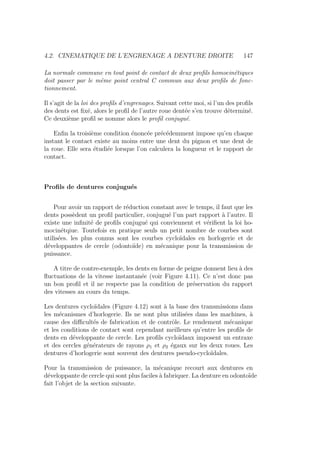 4.2. CINEMATIQUE DE L’ENGRENAGE A DENTURE DROITE 147
La normale commune en tout point de contact de deux profils homocinétiques
doit passer par le même point central C commun aux deux profils de fonc-
tionnement.
Il s’agit de la loi des profils d’engrenages. Suivant cette moi, si l’un des profils
des dents est fixé, alors le profil de l’autre roue dentée s’en trouve déterminé.
Ce deuxième profil se nomme alors le profil conjugué.
Enfin la troisième condition énoncée précédemment impose qu’en chaque
instant le contact existe au moins entre une dent du pignon et une dent de
la roue. Elle sera étudiée lorsque l’on calculera la longueur et le rapport de
contact.
Profils de dentures conjugués
Pour avoir un rapport de réduction constant avec le temps, il faut que les
dents possèdent un profil particulier, conjugué l’un part rapport à l’autre. Il
existe une infinité de profils conjugué qui conviennent et vérifient la loi ho-
mocinétqiue. Toutefois en pratique seuls un petit nombre de courbes sont
utilisées. les plus connus sont les courbes cycloı̈dales en horlogerie et de
développantes de cercle (odontoı̈de) en mécanique pour la transmission de
puissance.
A titre de contre-exemple, les dents en forme de peigne donnent lieu à des
fluctuations de la vitesse instantanée (voir Figure 4.11). Ce n’est donc pas
un bon profil et il ne respecte pas la condition de préservation du rapport
des vitesses au cours du temps.
Les dentures cycloı̈dales (Figure 4.12) sont à la base des transmissions dans
les mécanismes d’horlogerie. Ils ne sont plus utilisées dans les machines, à
cause des difficultés de fabrication et de contrôle. Le rendement mécanique
et les conditions de contact sont cependant meilleurs qu’entre les profils de
dents en développante de cercle. Les profils cycloı̈daux imposent un entraxe
et des cercles générateurs de rayons ρ1 et ρ2 égaux sur les deux roues. Les
dentures d’horlogerie sont souvent des dentures pseudo-cycloı̈dales.
Pour la transmission de puissance, la mécanique recourt aux dentures en
développante de cercle qui sont plus faciles à fabriquer. La denture en odontoı̈de
fait l’objet de la section suivante.
 
