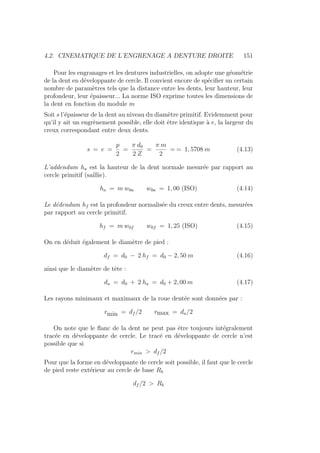 4.2. CINEMATIQUE DE L’ENGRENAGE A DENTURE DROITE 151
Pour les engranages et les dentures industrielles, on adopte une géométrie
de la dent en développante de cercle. Il convient encore de spécifier un certain
nombre de paramètres tels que la distance entre les dents, leur hauteur, leur
profondeur, leur épaisseur... La norme ISO exprime toutes les dimensions de
la dent en fonction du module m
Soit s l’épaisseur de la dent au niveau du diamètre primitif. Evidemment pour
qu’il y ait un engrènement possible, elle doit être identique à e, la largeur du
creux correspondant entre deux dents.
s = e =
p
2
=
π d0
2 Z
=
π m
2
= = 1, 5708 m (4.13)
L’addendum ha est la hauteur de la dent normale mesurée par rapport au
cercle primitif (saillie).
ha = m w0a w0a = 1, 00 (ISO) (4.14)
Le dédendum hf est la profondeur normalisée du creux entre dents, mesurées
par rapport au cercle primitif.
hf = m w0f w0f = 1, 25 (ISO) (4.15)
On en déduit également le diamètre de pied :
df = d0 − 2 hf = d0 − 2, 50 m (4.16)
ainsi que le diamètre de tête :
da = d0 + 2 ha = d0 + 2, 00 m (4.17)
Les rayons minimaux et maximaux de la roue dentée sont données par :
rmin = df /2 rmax = da/2
On note que le flanc de la dent ne peut pas être toujours intégralement
tracée en développante de cercle. Le tracé en développante de cercle n’est
possible que si
rmin  df /2
Pour que la forme en développante de cercle soit possible, il faut que le cercle
de pied reste extérieur au cercle de base Rb
df /2  Rb
 
