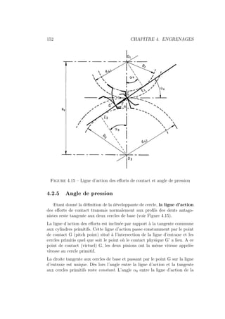 152 CHAPITRE 4. ENGRENAGES
Figure 4.15 – Ligne d’action des efforts de contact et angle de pression
4.2.5 Angle de pression
Etant donné la définition de la développante de cercle, la ligne d’action
des efforts de contact transmis normalement aux profils des dents antago-
nistes reste tangente aux deux cercles de base (voir Figure 4.15).
La ligne d’action des efforts est inclinée par rapport à la tangente commune
aux cylindres primitifs. Cette ligne d’action passe constamment par le point
de contact G (pitch point) situé à l’intersection de la ligne d’entraxe et les
cercles primitis quel que soit le point où le contact physique G’ a lieu. A ce
point de contact (virtuel) G, les deux pinions ont la même vitesse appelée
vitesse au cercle primitif.
La droite tangente aux cercles de base et passant par le point G sur la ligne
d’entraxe est unique. Dès lors l’angle entre la ligne d’action et la tangente
aux cercles primitifs reste constant. L’angle α0 entre la ligne d’action de la
 