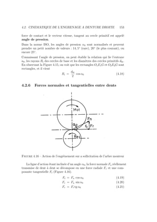 4.2. CINEMATIQUE DE L’ENGRENAGE A DENTURE DROITE 153
force de contact et le vecteur vitesse, tangent au cercle primitif est appelé
angle de pression.
Dans la norme ISO, les angles de pression α0 sont normalisés et peuvent
prendre un petit nombre de valeurs : 14, 5◦
(rare), 20◦
(le plus courant), ou
encore 25◦
.
Connaissant l’angle de pression, on peut établir la relation qui lie l’entraxe
a0, les rayons Ri des cercles de base et les diamètres des cercles primitifs d0i.
En observant la Figure 4.15, on voit que les rectangles O1E1G et O2E2G sont
rectangles, et il vient
Ri =
d0i
2
cos α0 (4.18)
4.2.6 Forces normales et tangentielles entre dents
Figure 4.16 – Action de l’engrènement sur a sollicitation de l’arbre monteur
La ligne d’action étant inclinée d’un angle α0, la force normale Fn réellement
transmise de dent à dent se décompose en une force radiale Fr et une com-
posante tangentielle Ft (Figure 4.16).
Ft = Fn cos α0 (4.19)
Fr = Fn sin α0 (4.20)
Fr = Ft tg α0 (4.21)
 