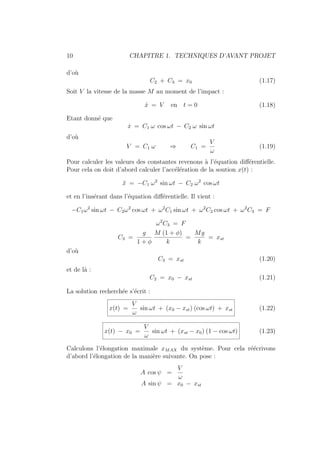 10 CHAPITRE 1. TECHNIQUES D’AVANT PROJET
d’où
C2 + C3 = x0 (1.17)
Soit V la vitesse de la masse M au moment de l’impact :
ẋ = V en t = 0 (1.18)
Etant donné que
ẋ = C1 ω cos ωt − C2 ω sin ωt
d’où
V = C1 ω ⇒ C1 =
V
ω
(1.19)
Pour calculer les valeurs des constantes revenons à l’équation différentielle.
Pour cela on doit d’abord calculer l’accélération de la soution x(t) :
ẍ = −C1 ω2
sin ωt − C2 ω2
cos ωt
et en l’insérant dans l’équation différentielle. Il vient :
−C1ω2
sin ωt − C2ω2
cos ωt + ω2
C1 sin ωt + ω2
C2 cos ωt + ω2
C3 = F
ω2
C3 = F
C3 =
g
1 + φ
M (1 + φ)
k
=
Mg
k
= xst
d’où
C3 = xst (1.20)
et de là :
C2 = x0 − xst (1.21)
La solution recherchée s’écrit :
x(t) =
V
ω
sin ωt + (x0 − xst) (cos ωt) + xst (1.22)
x(t) − x0 =
V
ω
sin ωt + (xst − x0) (1 − cos ωt) (1.23)
Calculons l’élongation maximale xMAX du système. Pour cela réécrivons
d’abord l’élongation de la manière suivante. On pose :
A cos ψ =
V
ω
A sin ψ = x0 − xst
 
